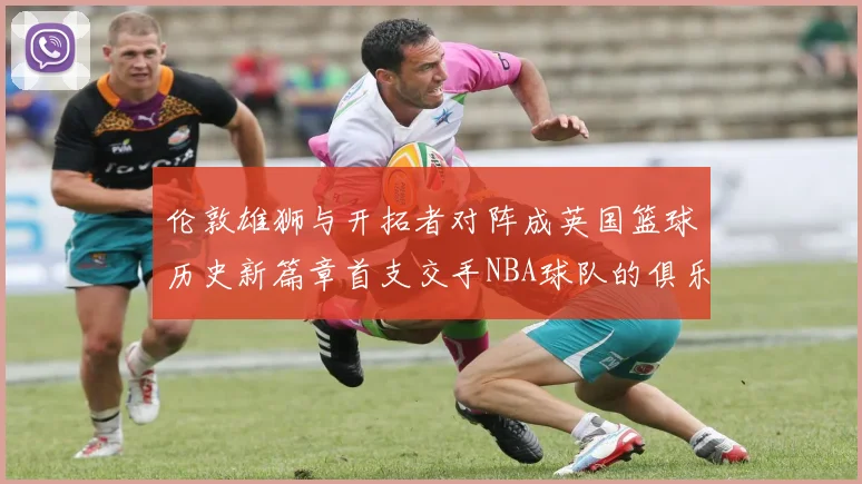 伦敦雄狮与开拓者对阵成英国篮球历史新篇章首支交手NBA球队的俱乐部