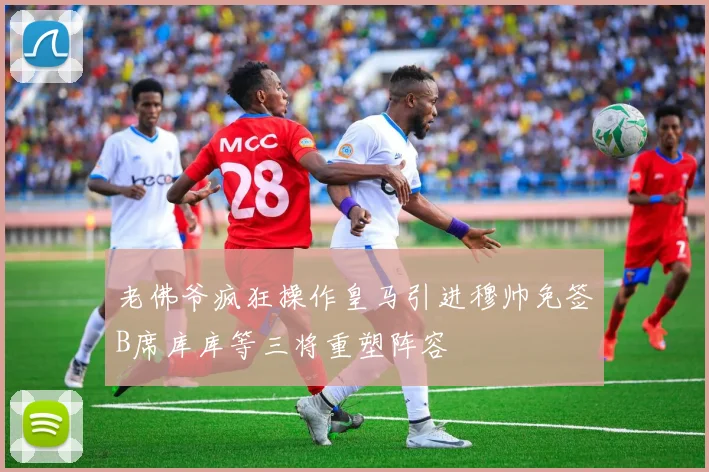 老佛爷疯狂操作皇马引进穆帅免签B席库库等三将重塑阵容