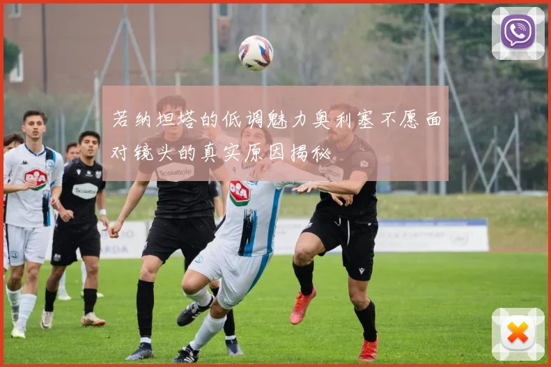若纳坦塔的低调魅力奥利塞不愿面对镜头的真实原因揭秘