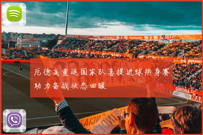 厄德高重返国家队喜提进球热身赛助力备战状态回暖