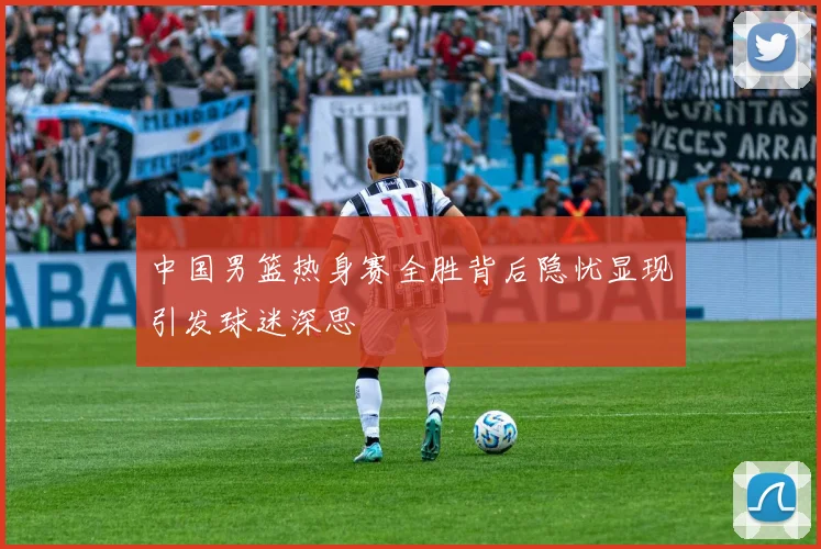 中国男篮热身赛全胜背后隐忧显现引发球迷深思