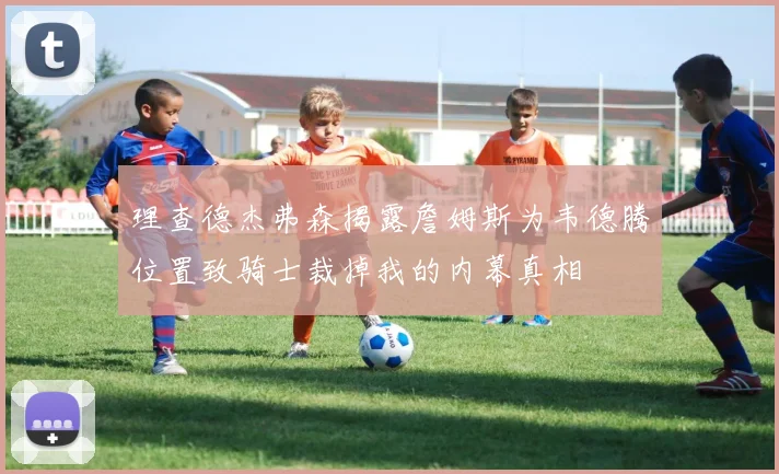 理查德杰弗森揭露詹姆斯为韦德腾位置致骑士裁掉我的内幕真相