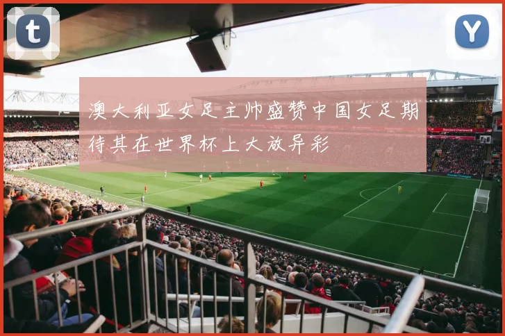 澳大利亚女足主帅盛赞中国女足期待其在世界杯上大放异彩
