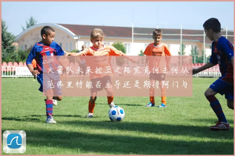 火箭队未来控卫之路究竟何去何从范弗里特能否主导还是期待阿门与谢泼德崛起