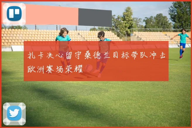 扎卡决心留守桑德兰目标带队冲击欧洲赛场荣耀