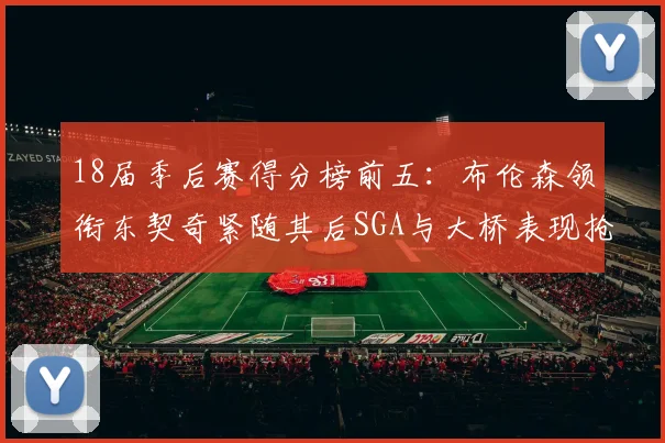 18届季后赛得分榜前五：布伦森领衔东契奇紧随其后SGA与大桥表现抢眼