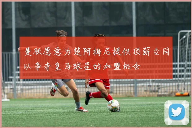 曼联愿意为楚阿梅尼提供顶薪合同以争夺皇马球星的加盟机会