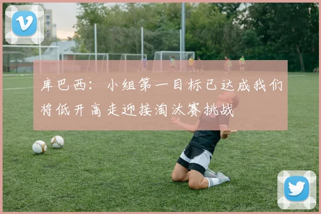 库巴西：小组第一目标已达成我们将低开高走迎接淘汰赛挑战