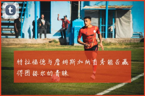 特拉福德与詹姆斯加纳首秀能否赢得图赫尔的青睐
