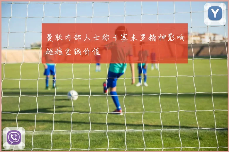 曼联内部人士称卡塞米罗精神影响超越金钱价值
