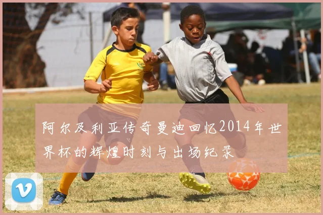 阿尔及利亚传奇曼迪回忆2014年世界杯的辉煌时刻与出场纪录
