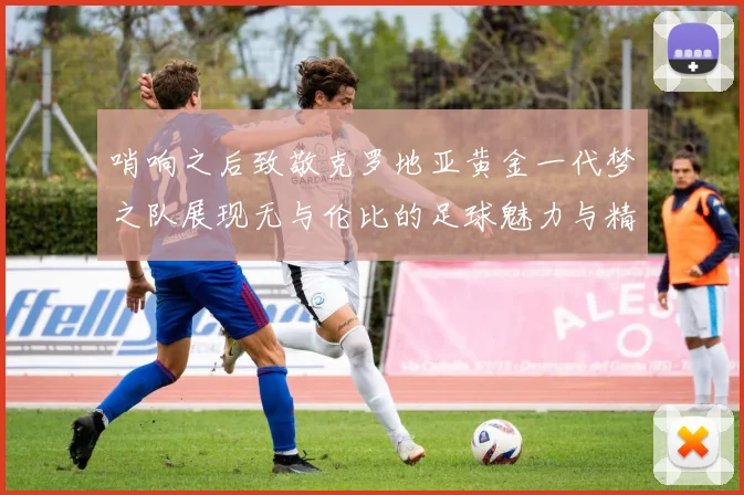 哨响之后致敬克罗地亚黄金一代梦之队展现无与伦比的足球魅力与精神