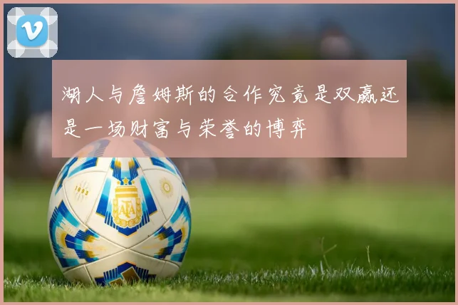 湖人与詹姆斯的合作究竟是双赢还是一场财富与荣誉的博弈