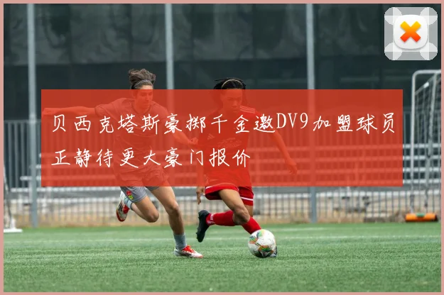 贝西克塔斯豪掷千金邀DV9加盟球员正静待更大豪门报价
