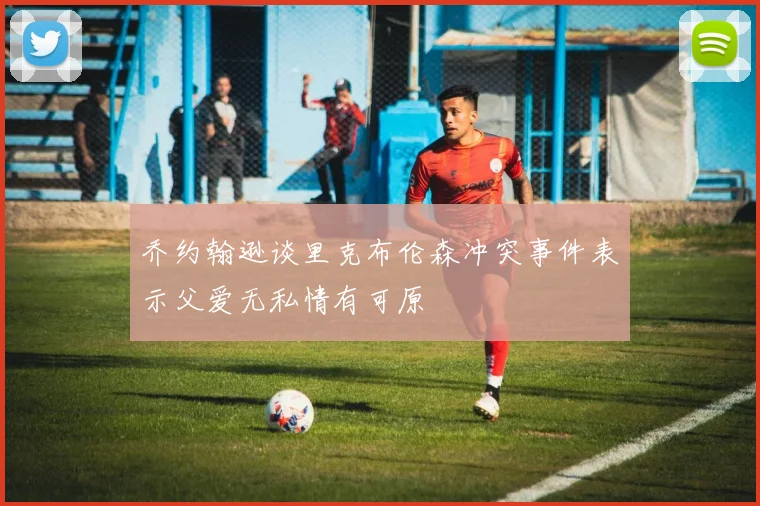 乔约翰逊谈里克布伦森冲突事件表示父爱无私情有可原