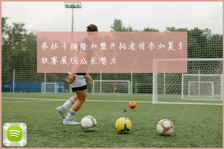 弗林卡梅隆加盟开拓者将参加夏季联赛展现成长潜力