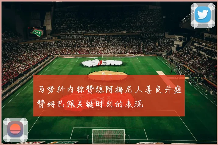 马努科内称赞琼阿梅尼人善良并盛赞姆巴佩关键时刻的表现