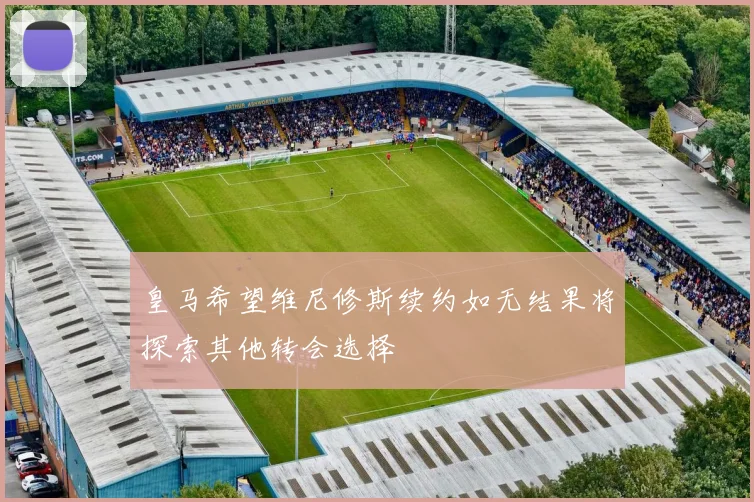 皇马希望维尼修斯续约如无结果将探索其他转会选择