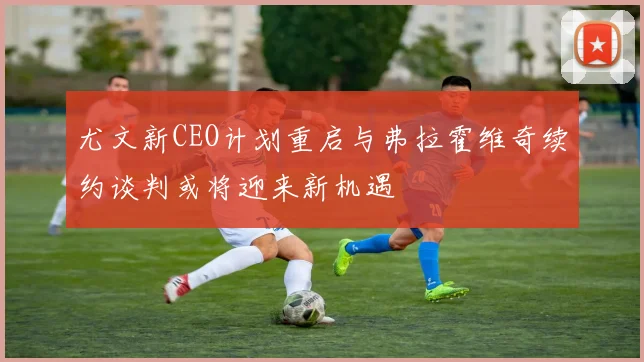 尤文新CEO计划重启与弗拉霍维奇续约谈判或将迎来新机遇