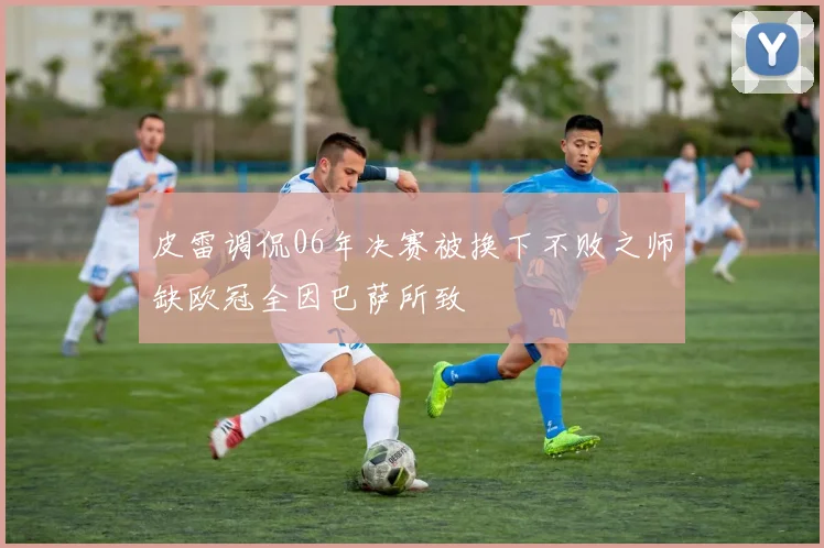 皮雷调侃06年决赛被换下不败之师缺欧冠全因巴萨所致