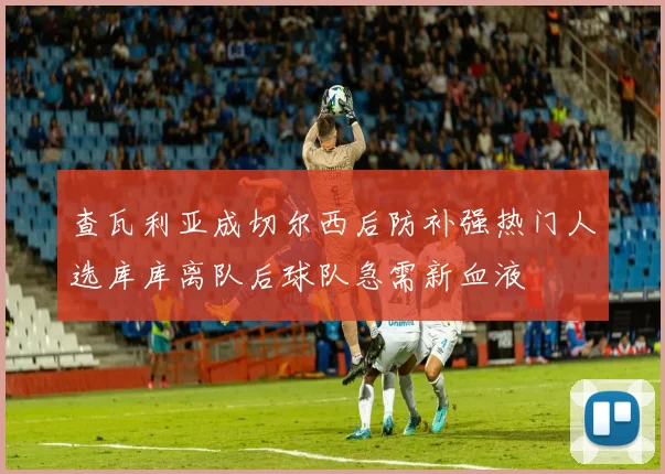 查瓦利亚成切尔西后防补强热门人选库库离队后球队急需新血液