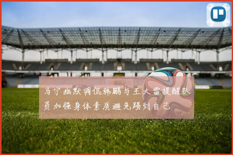 马宁幽默调侃韩鹏与王大雷提醒队员加强身体素质避免踢到自己