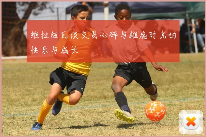 维拉纽瓦谈交易心碎与雄鹿时光的快乐与成长