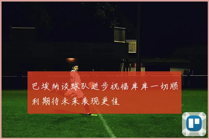 巴埃纳谈球队进步祝福库库一切顺利期待未来表现更佳