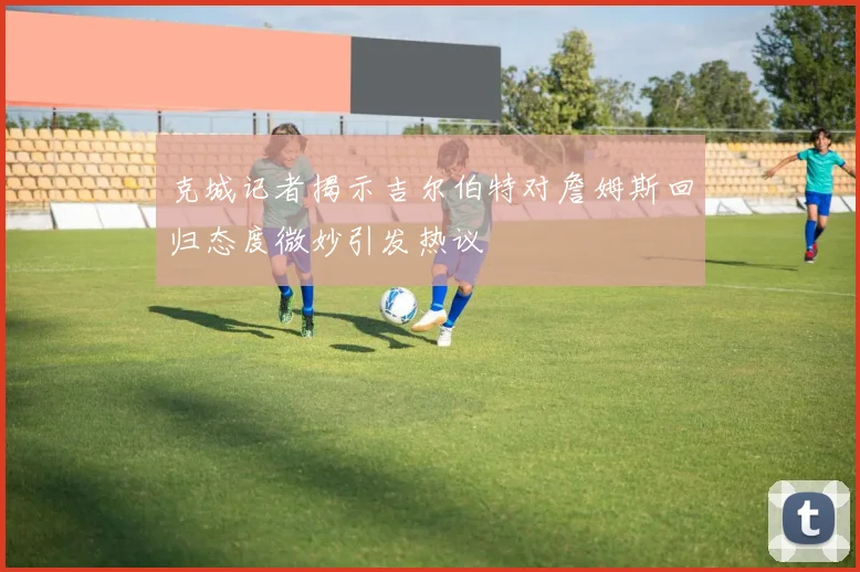 克城记者揭示吉尔伯特对詹姆斯回归态度微妙引发热议