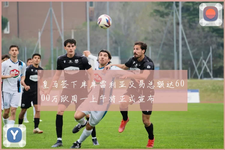 皇马签下库库雷利亚交易总额达6000万欧周一上午将正式宣布